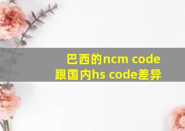 巴西的ncm code跟国内hs code差异